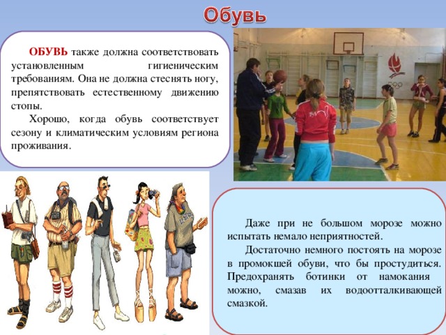 ОБУВЬ  также должна соответствовать установленным гигиеническим требованиям. Она не должна стеснять ногу, препятствовать естественному движению стопы. Хорошо, когда обувь соответствует сезону и климатическим условиям региона проживания. Даже при не большом морозе можно испытать немало неприятностей. Достаточно немного постоять на морозе в промокшей обуви, что бы простудиться. Предохранять ботинки от намокания можно, смазав их водоотталкивающей смазкой. 