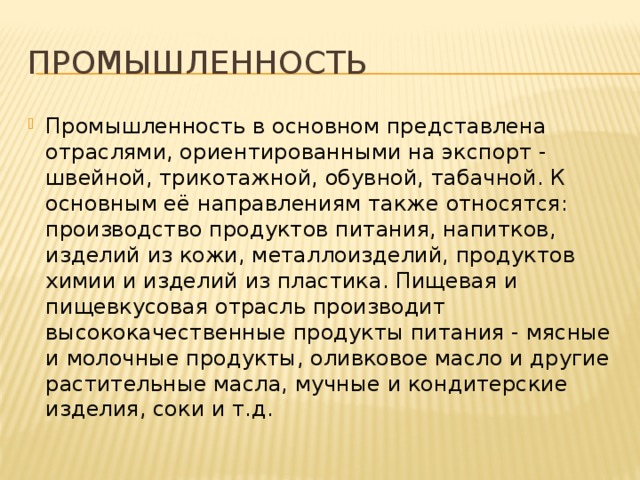 Промышленность Промышленность в основном представлена отраслями, ориентированными на экспорт - швейной, трикотажной, обувной, табачной. К основным её направлениям также относятся: производство продуктов питания, напитков, изделий из кожи, металлоизделий, продуктов химии и изделий из пластика. Пищевая и пищевкусовая отрасль производит высококачественные продукты питания - мясные и молочные продукты, оливковое масло и другие растительные масла, мучные и кондитерские изделия, соки и т.д. 