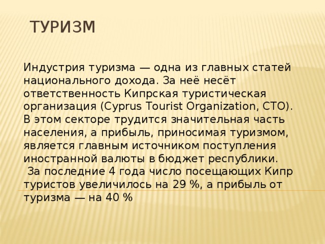 Туризм Индустрия туризма — одна из главных статей национального дохода. За неё несёт ответственность Кипрская туристическая организация (Cyprus Tourist Organization, CTO). В этом секторе трудится значительная часть населения, а прибыль, приносимая туризмом, является главным источником поступления иностранной валюты в бюджет республики.  За последние 4 года число посещающих Кипр туристов увеличилось на 29 %, а прибыль от туризма — на 40 % 