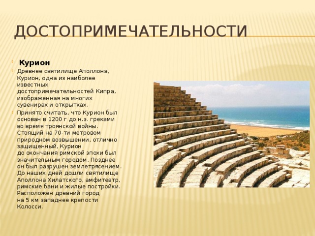 Достопримечательности  Курион Древнее святилище Аполлона, Курион, одна из наиболее известных достопримечательностей Кипра, изображенная на многих сувенирах и открытках. Принято считать, что Курион был основан в 1200 г до н.э. греками во время троянской войны. Стоящий на 70-ти метровом природном возвышении, отлично защищенный, Курион до окончания римской эпохи был значительным городом. Позднее он был разрушен землетрясением. До наших дней дошли святилище Аполлона Хилатского, амфитеатр, римские бани и жилые постройки. Расположен древний город на 5 км западнее крепости Колосси. 