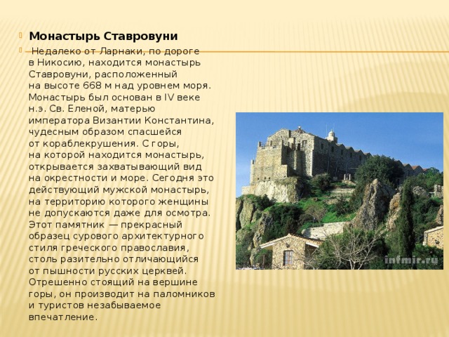 Монастырь Ставровуни  Недалеко от Ларнаки, по дороге в Никосию, находится монастырь Ставровуни, расположенный на высоте 668 м над уровнем моря. Монастырь был основан в IV веке н.э. Св. Еленой, матерью императора Византии Константина, чудесным образом спасшейся от кораблекрушения. С горы, на которой находится монастырь, открывается захватывающий вид на окрестности и море. Сегодня это действующий мужской монастырь, на территорию которого женщины не допускаются даже для осмотра. Этот памятник — прекрасный образец сурового архитектурного стиля греческого православия, столь разительно отличающийся от пышности русских церквей. Отрешенно стоящий на вершине горы, он производит на паломников и туристов незабываемое впечатление. 