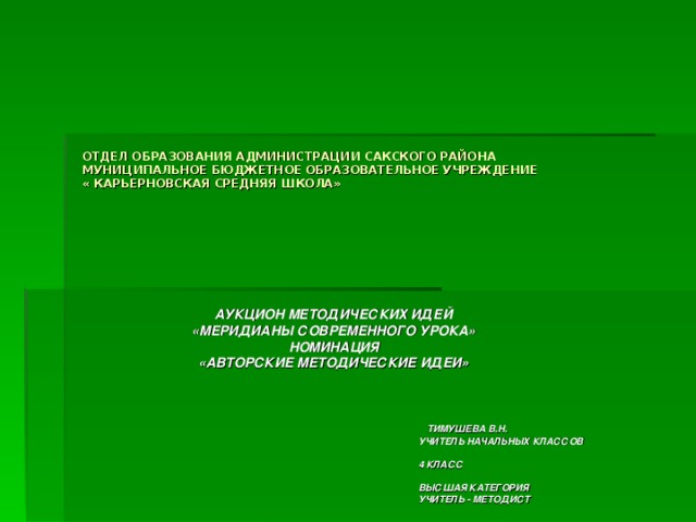 ОТДЕЛ ОБРАЗОВАНИЯ АДМИНИСТРАЦИИ САКСКОГО РАЙОНА  МУНИЦИПАЛЬНОЕ БЮДЖЕТНОЕ ОБРАЗОВАТЕЛЬНОЕ УЧРЕЖДЕНИЕ  « КАРЬЕРНОВСКАЯ СРЕДНЯЯ ШКОЛА»   АУКЦИОН МЕТОДИЧЕСКИХ ИДЕЙ «МЕРИДИАНЫ СОВРЕМЕННОГО УРОКА» НОМИНАЦИЯ «АВТОРСКИЕ МЕТОДИЧЕСКИЕ ИДЕИ»     ТИМУШЕВА В.Н.  УЧИТЕЛЬ НАЧАЛЬНЫХ КЛАССОВ   4 КЛАСС   ВЫСШАЯ КАТЕГОРИЯ  УЧИТЕЛЬ - МЕТОДИСТ