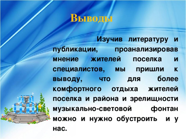 Выводы   Изучив литературу и публикации, проанализировав мнение жителей поселка и специалистов, мы пришли к выводу, что для более комфортного отдыха жителей поселка и района и зрелищности музыкально-световой фонтан можно и нужно обустроить и у нас. 