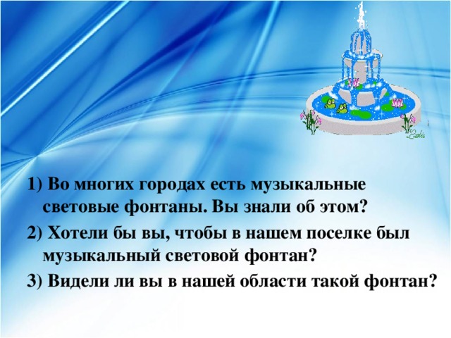      1) Во многих городах есть музыкальные световые фонтаны. Вы знали об этом? 2) Хотели бы вы, чтобы в нашем поселке был музыкальный световой фонтан? 3) Видели ли вы в нашей области такой фонтан? 
