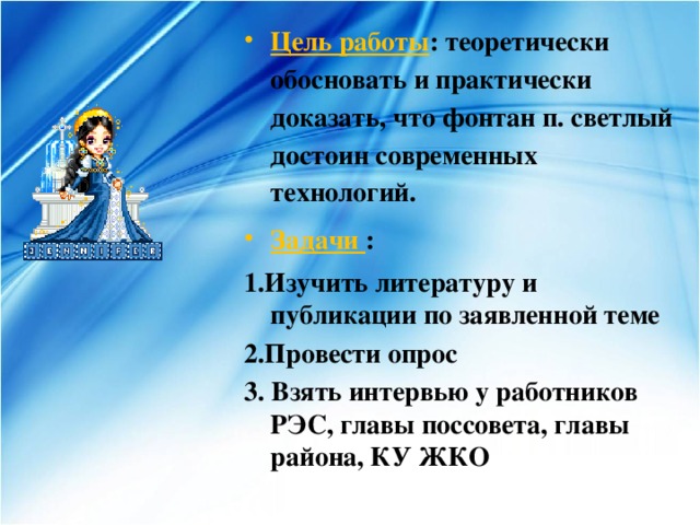 Цель работы : теоретически обосновать и практически доказать, что фонтан п. светлый достоин современных технологий. Задачи : 1.Изучить литературу и публикации по заявленной теме 2.Провести опрос 3. Взять интервью у работников РЭС, главы поссовета, главы района, КУ ЖКО 
