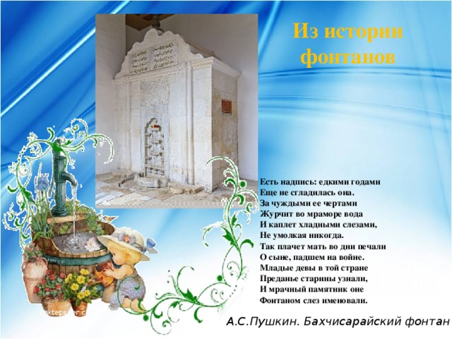 Из истории фонтанов Есть надпись: едкими годами  Еще не сгладилась она.  За чуждыми ее чертами  Журчит во мраморе вода  И каплет хладными слезами,  Не умолкая никогда.  Так плачет мать во дни печали  О сыне, падшем на войне.  Младые девы в той стране  Преданье старины узнали,  И мрачный памятник оне  Фонтаном слез именовали. А.С.Пушкин. Бахчисарайский фонтан 