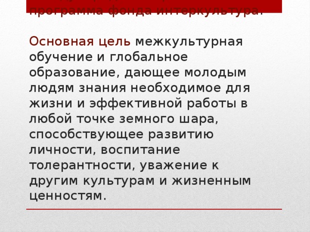 Международная образовательная программа фонда интеркультура .   Основная цель межкультурная обучение и глобальное образование, дающее молодым людям знания необходимое для жизни и эффективной работы в любой точке земного шара, способствующее развитию личности, воспитание толерантности, уважение к другим культурам и жизненным ценностям. 