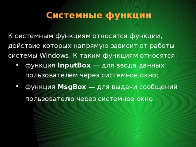 Системные функции К системным функциям относятся функции, действие которых напрямую зависит от работы системы Windows. К таким функциям относятся: функция InputBox — для ввода данных пользователем через системное окно; функция MsgBox — для выдачи сообщений пользователю через системное окно. 