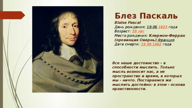 Блез Паскаль Blaise Pascal День рождения:  19.06 . 1623  года  Возраст:  39 лет  Место рождения:  Клермон-Ферран (провинция Овернь) , Франция  Дата смерти:  19.08 . 1662  года Все наше достоинство - в способности мыслить. Только мысль возносит нас, а не пространство и время, в которых мы - ничто. Постараемся же мыслить достойно: в этом - основа нравственности.