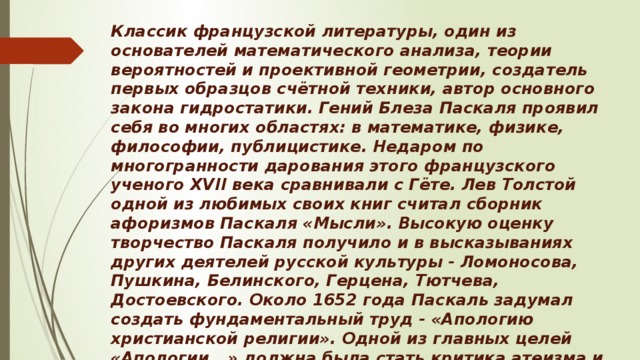 Классик французской литературы, один из основателей математического анализа, теории вероятностей и проективной геометрии, создатель первых образцов счётной техники, автор основного закона гидростатики. Гений Блеза Паскаля проявил себя во многих областях: в математике, физике, философии, публицистике. Недаром по многогранности дарования этого французского ученого XVII века сравнивали с Гёте. Лев Толстой одной из любимых своих книг считал сборник афоризмов Паскаля «Мысли». Высокую оценку творчество Паскаля получило и в высказываниях других деятелей русской культуры - Ломоносова, Пушкина, Белинского, Герцена, Тютчева, Достоевского. Около 1652 года Паскаль задумал создать фундаментальный труд - «Апологию христианской религии». Одной из главных целей «Апологии...» должна была стать критика атеизма и защита веры. На создание книги Паскаль отводил себе десять лет