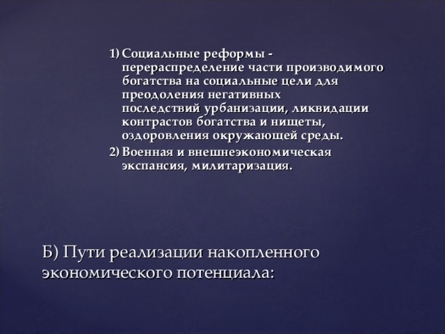 1)  Социальные реформы - перераспределение части производимого богатства на социальные цели для преодоления негативных  последствий урбанизации, ликвидации контрастов богатства и нищеты, оздоровления окружающей среды. 2)  Военная и внешнеэкономическая экспансия, милитаризация.    Б) Пути реализации накопленного экономического потенциала: 