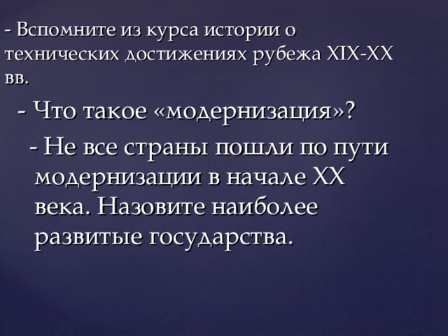- Вспомните из курса истории о технических достижениях рубежа XIX - XX вв.  - Что такое «модернизация»?  - Не все страны пошли по пути модернизации в начале XX века. Назовите наиболее развитые государства. 