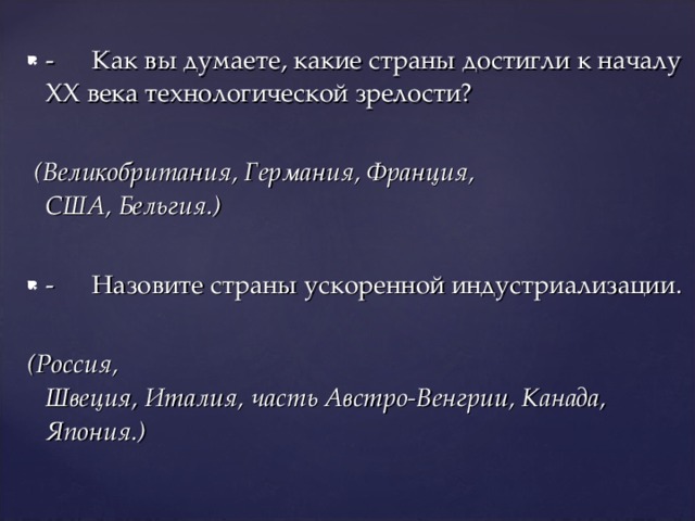 -  Как вы думаете, какие страны достигли к началу XX века технологической зрелости?   (Великобритания, Германия, Франция,  США, Бельгия.) -  Назовите страны ускоренной индустриализации. (Россия,  Швеция, Италия, часть Австро-Венгрии, Канада, Япония.) 