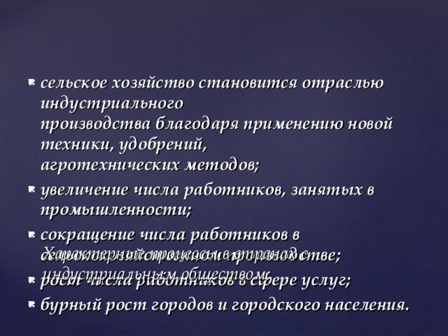 сельское хозяйство становится отраслью индустриального  производства благодаря применению новой техники, удобрений,  агротехнических методов; увеличение числа работников, занятых в промышленности; сокращение числа работников в сельскохозяйственном производстве; рост числа работников в сфере услуг; бурный рост городов и городского населения. Характерные процессы в странах с индустриальным обществом: 