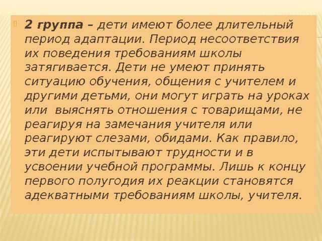 2 группа – дети имеют более длительный период адаптации. Период несоответствия их поведения требованиям школы затягивается. Дети не умеют принять ситуацию обучения, общения с учителем и другими детьми, они могут играть на уроках или выяснять отношения с товарищами, не реагируя на замечания учителя или реагируют слезами, обидами. Как правило, эти дети испытывают трудности и в усвоении учебной программы. Лишь к концу первого полугодия их реакции становятся адекватными требованиям школы, учителя.  