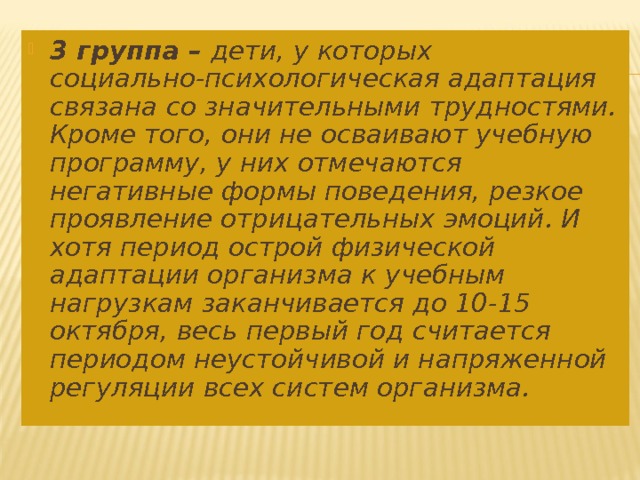 3 группа – дети, у которых социально-психологическая адаптация связана со значительными трудностями. Кроме того, они не осваивают учебную программу, у них отмечаются негативные формы поведения, резкое проявление отрицательных эмоций. И хотя период острой физической адаптации организма к учебным нагрузкам заканчивается до 10-15 октября, весь первый год считается периодом неустойчивой и напряженной регуляции всех систем организма.  