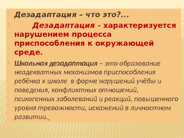 Дезадаптация – что это?...   Дезадаптация - характеризуется нарушением процесса приспособления к окружающей среде. Школьная дезадаптация – это образование неадекватных механизмов приспособления ребёнка к школе в форме нарушений учёбы и поведения, конфликтных отношений, психогенных заболеваний и реакций, повышенного уровня тревожности, искажений в личностном развитии.   