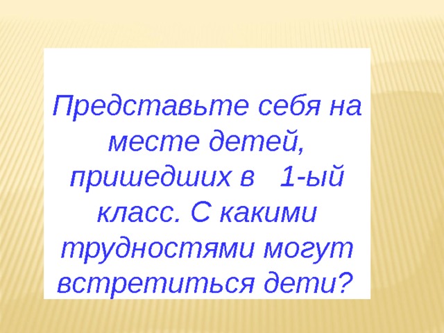  Представьте себя на месте детей, пришедших в 1-ый класс. С какими трудностями могут встретиться дети?  