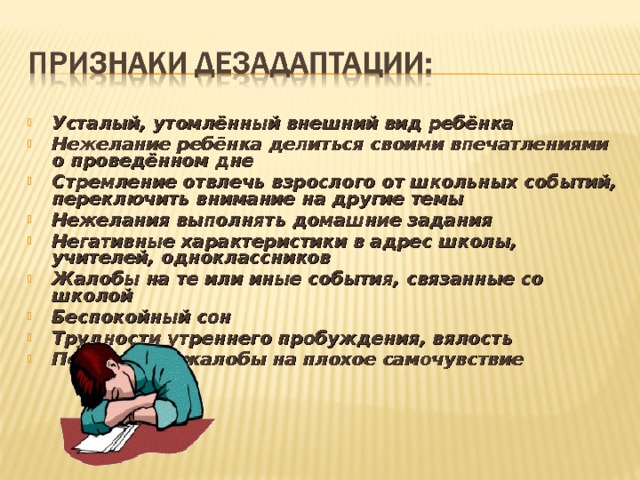 Усталый, утомлённый внешний вид ребёнка Нежелание ребёнка делиться своими впечатлениями о проведённом дне Стремление отвлечь взрослого от школьных событий, переключить внимание на другие темы Нежелания выполнять домашние задания Негативные характеристики в адрес школы, учителей, одноклассников Жалобы на те или иные события, связанные со школой Беспокойный сон Трудности утреннего пробуждения, вялость Постоянные жалобы на плохое самочувствие   