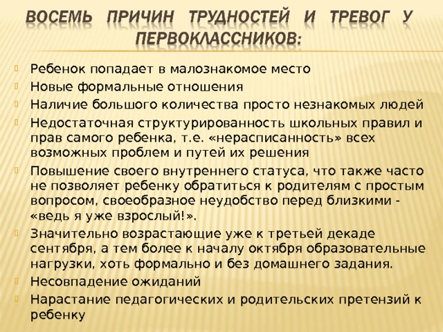 Ребенок попадает в малознакомое место Новые формальные отношения Наличие большого количества просто незнакомых людей Недостаточная структурированность школьных правил и прав самого ребенка, т.е. «нерасписанность» всех возможных проблем и путей их решения Повышение своего внутреннего статуса, что также часто не позволяет ребенку обратиться к родителям с простым вопросом, своеобразное неудобство перед близкими - «ведь я уже взрослый!». Значительно возрастающие уже к третьей декаде сентября, а тем более к началу октября образовательные нагрузки, хоть формально и без домашнего задания. Несовпадение ожиданий Нарастание педагогических и родительских претензий к ребенку 