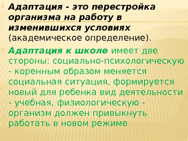 Адаптация - это перестройка организма на работу в изменившихся условиях (академическое определение).  Адаптация к школе имеет две стороны: социально-психологическую - коренным образом меняется социальная ситуация, формируется новый для ребенка вид деятельности - учебная, физиологическую - организм должен привыкнуть работать в новом режиме 