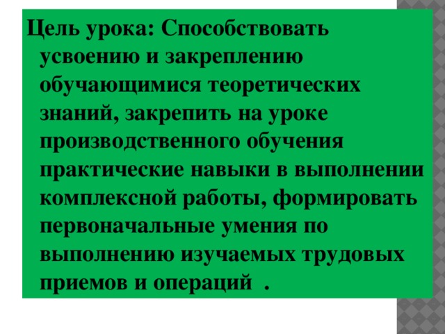 Цель урока: Способствовать усвоению и закреплению обучающимися теоретических знаний, закрепить на уроке производственного обучения практические навыки в выполнении комплексной работы, формировать первоначальные умения по выполнению изучаемых трудовых приемов и операций . 