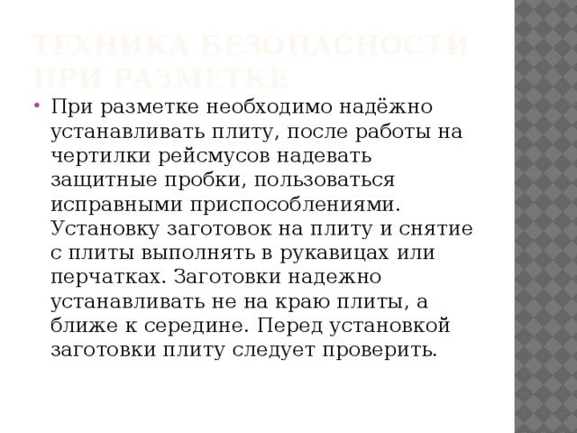 Техника безопасности при разметке При разметке необходимо надёжно устанавливать плиту, после работы на чертилки рейсмусов надевать защитные пробки, пользоваться исправными приспособлениями. Установку заготовок на плиту и снятие с плиты выполнять в рукавицах или перчатках. Заготовки надежно устанавливать не на краю плиты, а ближе к середине. Перед установкой заготовки плиту следует проверить. 