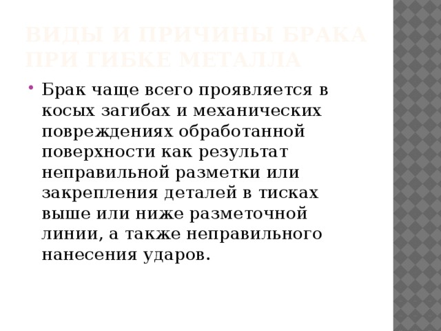 Виды и причины брака при гибке металла Брак чаще всего проявляется в косых загибах и механических повреждениях обработанной поверхности как результат неправильной разметки или закрепления деталей в тисках выше или ниже разметочной линии, а также неправильного нанесения ударов. 