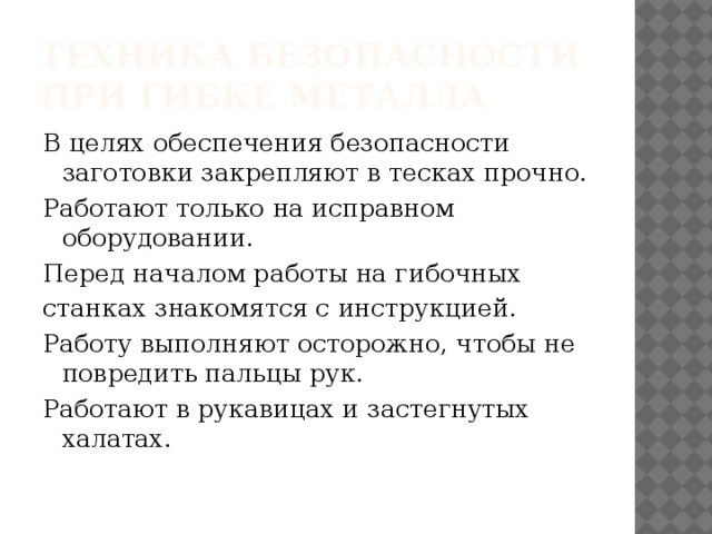 Техника безопасности при гибке металла В целях обеспечения безопасности заготовки закрепляют в тесках прочно. Работают только на исправном оборудовании. Перед началом работы на гибочных станках знакомятся с инструкцией. Работу выполняют осторожно, чтобы не повредить пальцы рук. Работают в рукавицах и застегнутых халатах. 
