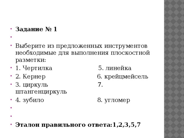                                                                                                                                                 Тест на проверку качества усвоения и применения знаний на практике Задание № 1   Выберите из предложенных инструментов необходимые для выполнения плоскостной разметки: 1. Чертилка 5. линейка 2. Кернер 6. крейцмейсель 3. циркуль 7. штангенциркуль 4. зубило 8. угломер     Эталон правильного ответа:1,2,3,5,7 
