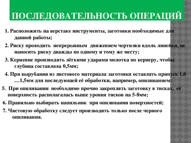 Последовательность операций 1. Расположить на верстаке инструменты, заготовки необходимые для данной работы; 2. Риску проводить непрерывным движением чертилки вдоль линейки, не наносить риску дважды по одному и тому же месту; 3. Кернение производить лёгкими ударами молотка по кернеру, чтобы глубина составляла 0,5мм; 4. При вырубании из листового материала заготовки оставлять припуск 1,0 …1,5мм для последующей её обработки, например, опиливанием; 5. При опиливании необходимо прочно закреплять заготовку в тисках, её поверхность располагалась выше уровня тисков на 5-8мм; 6. Правильно выбирать напильник при опиливании поверхностей; 7. Чистовую обработку следует производить только после черного опиливания. 