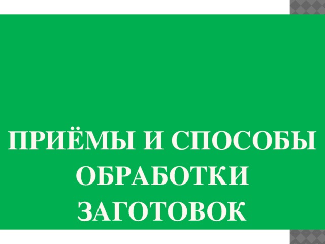 Приёмы и способы обработки заготовок 