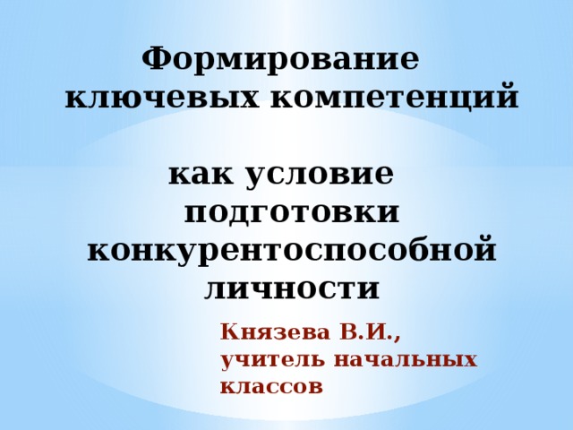 Формирование  ключевых компетенций  как условие подготовки конкурентоспособной личности Князева В.И., учитель начальных классов