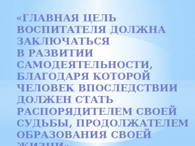 «Главная цель воспитателя должна заключаться  в развитии самодеятельности, благодаря которой человек впоследствии должен стать распорядителем своей судьбы, продолжателем образования своей жизни» А. Дистерверг