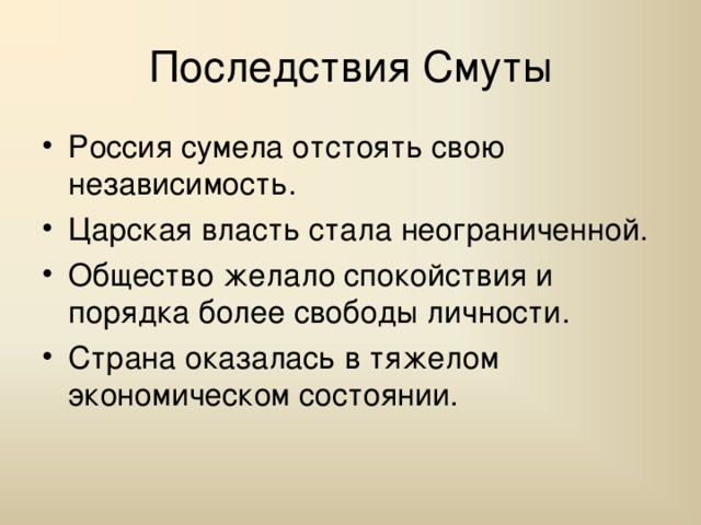 Последствия Смуты Россия сумела отстоять свою независимость. Царская власть стала неограниченной. Общество желало спокойствия и порядка более свободы личности. Страна оказалась в тяжелом экономическом состоянии. 