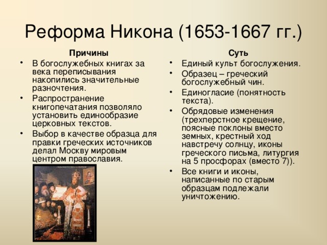 Реформа Никона (1653-1667 гг.) Причины Суть В богослужебных книгах за века переписывания накопились значительные разночтения. Распространение книгопечатания позволяло установить единообразие церковных текстов. Выбор в качестве образца для правки греческих источников делал Москву мировым центром православия. Единый культ богослужения. Образец – греческий богослужебный чин. Единогласие (понятность текста). Обрядовые изменения (трехперстное крещение, поясные поклоны вместо земных, крестный ход навстречу солнцу, иконы греческого письма, литургия на 5 просфорах (вместо 7)). Все книги и иконы, написанные по старым образцам подлежали уничтожению. 