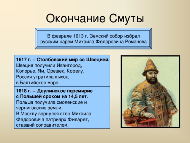 Окончание Смуты В феврале 1613 г. Земский собор избрал русским царем Михаила Федоровича Романова 1617 г. – Столбовский мир со Швецией. Швеция получили Ивангород, Копорье, Ям, Орешек, Корелу. Россия утратила выход в Балтийское море. 1618 г. – Деулинское перемирие с Польшей сроком на 14,5 лет. Польша получила смоленские и черниговские земли. В Москву вернулся отец Михаила Федоровича патриарх Филарет, ставший соправителем. 