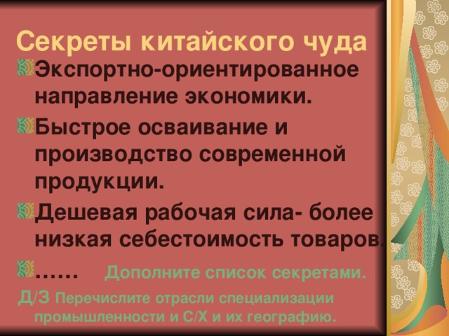 Секреты китайского чуда Экспортно-ориентированное направление экономики. Быстрое осваивание и производство современной продукции. Дешевая рабочая сила- более низкая себестоимость товаров. …… Дополните список секретами. Д/З Перечислите отрасли специализации промышленности и С/Х и их географию.  