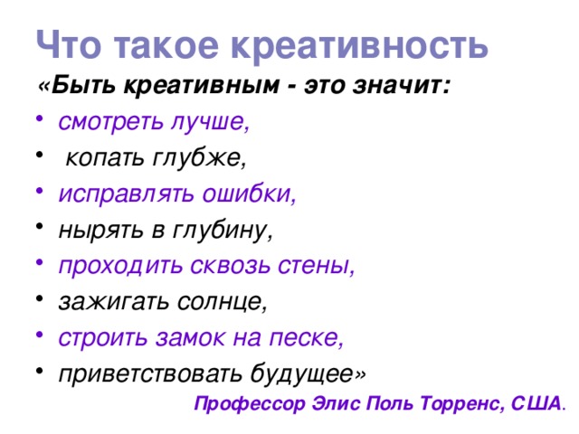 Что такое креативность «Быть креативным - это значит: смотреть лучше,  копать глубже, исправлять ошибки, нырять в глубину, проходить сквозь стены, зажигать солнце, строить замок на песке, приветствовать будущее» Профессор Элис Поль Торренс, США . 