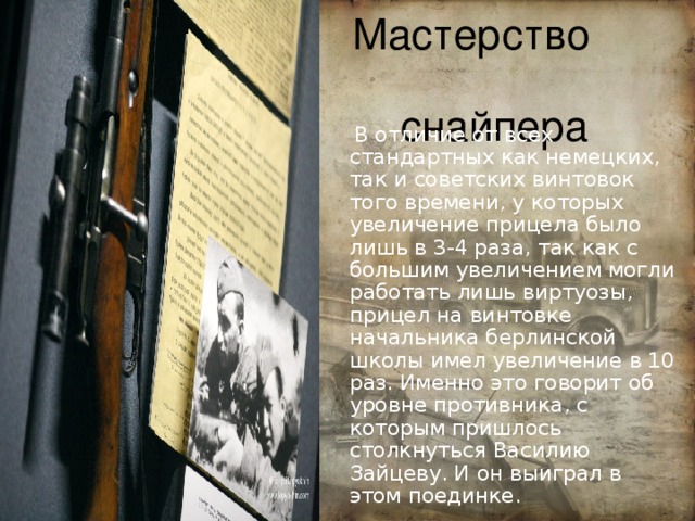 Мастерство снайпера  В отличие от всех стандартных как немецких, так и советских винтовок того времени, у которых увеличение прицела было лишь в 3-4 раза, так как с большим увеличением могли работать лишь виртуозы, прицел на винтовке начальника берлинской школы имел увеличение в 10 раз. Именно это говорит об уровне противника, с которым пришлось столкнуться Василию Зайцеву. И он выиграл в этом поединке. 