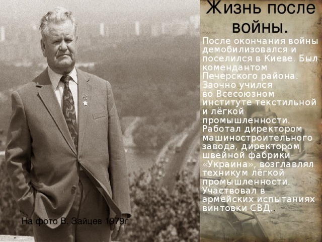 Жизнь после войны. После окончания войны демобилизовался и поселился в Киеве. Был комендантом  Печерского района. Заочно учился во Всесоюзном институте текстильной и лёгкой промышленности. Работал директором машиностроительного завода, директором швейной фабрики «Украина», возглавлял техникум лёгкой промышленности. Участвовал в армейских испытаниях винтовки СВД. . На фото В. Зайцев 1979г  