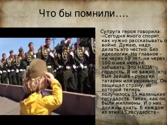 Что бы помнили….  Супруга героя говорила: «Сегодня много спорят, как нужно рассказывать о войне. Думаю, надо делать это честно. Без идеологии. Но главное - ни через 60 лет, ни через 100 о ней нельзя забывать. Это НАША гордость. И не важно, кто был Зайцев - русский, татарин или украинец. Он защищал страну, из которой теперь получилось 15 маленьких государств. Таких, как он, были миллионы. И о них должны знать. В каждом из этих 15 государств». 