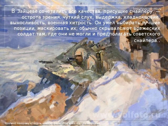 В Зайцеве сочетались все качества, присущие снайперу, — острота зрения, чуткий слух, выдержка, хладнокровие, выносливость, военная хитрость. Он умел выбирать лучшие позиции, маскировать их; обычно скрывался от вражеских солдат там, где они не могли и предполагать советского снайпера. . 