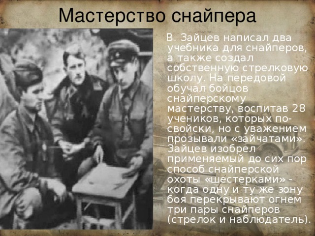 Мастерство снайпера  В. Зайцев написал два учебника для снайперов, а также создал собственную стрелковую школу. На передовой обучал бойцов снайперскому мастерству, воспитав 28 учеников, которых по-свойски, но с уважением прозывали «зайчатами». Зайцев изобрел применяемый до сих пор способ снайперской охоты «шестерками» - когда одну и ту же зону боя перекрывают огнем три пары снайперов (стрелок и наблюдатель). 
