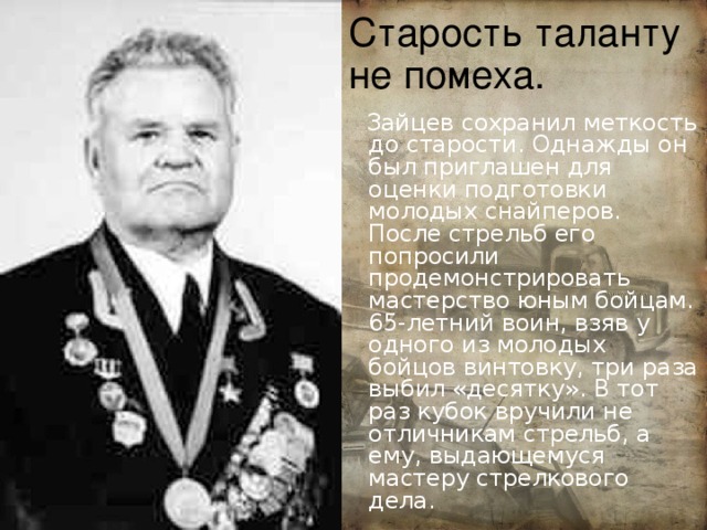 Старость таланту не помеха.  Зайцев сохранил меткость до старости. Однажды он был приглашен для оценки подготовки молодых снайперов. После стрельб его попросили продемонстрировать мастерство юным бойцам. 65-летний воин, взяв у одного из молодых бойцов винтовку, три раза выбил «десятку». В тот раз кубок вручили не отличникам стрельб, а ему, выдающемуся мастеру стрелкового дела . 