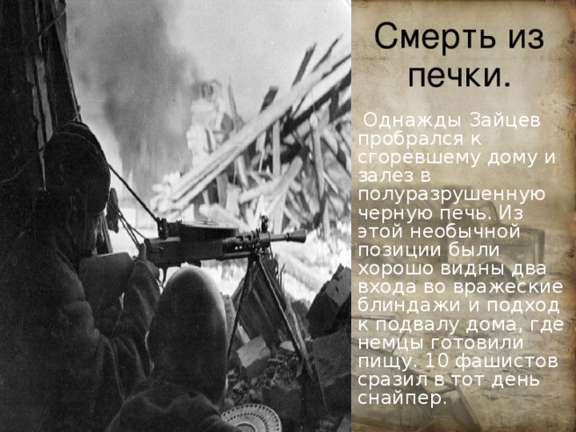 Смерть из печки.  Однажды Зайцев пробрался к сгоревшему дому и залез в полуразрушенную черную печь. Из этой необычной позиции были хорошо видны два входа во вражеские блиндажи и подход к подвалу дома, где немцы готовили пищу. 10 фашистов сразил в тот день снайпер. Еще одно качество отмечали ос 