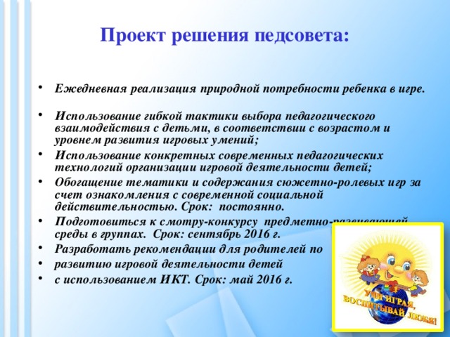 Проект решения педсовета:   Ежедневная реализация природной потребности ребенка в игре. Использование гибкой тактики выбора педагогического взаимодействия с детьми, в соответствии с возрастом и уровнем развития игровых умений; Использование конкретных современных педагогических технологий организации игровой деятельности детей; Обогащение тематики и содержания сюжетно-ролевых игр за счет ознакомления с современной социальной действительностью. Срок: постоянно. Подготовиться к смотру-конкурсу предметно-развивающей среды в группах. Срок: сентябрь 2016 г. Разработать рекомендации для родителей по развитию игровой деятельности детей с использованием ИКТ. Срок: май 2016 г. 