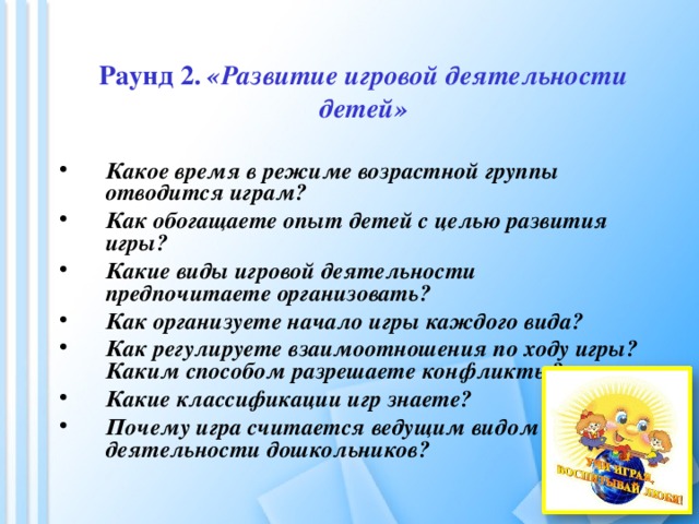 Раунд 2. «Развитие игровой деятельности детей» Какое время в режиме возрастной группы отводится играм? Как обогащаете опыт детей с целью развития игры? Какие виды игровой деятельности предпочитаете организовать? Как организуете начало игры каждого вида? Как регулируете взаимоотношения по ходу игры? Каким способом разрешаете конфликты? Какие классификации игр знаете? Почему игра считается ведущим видом деятельности дошкольников? 