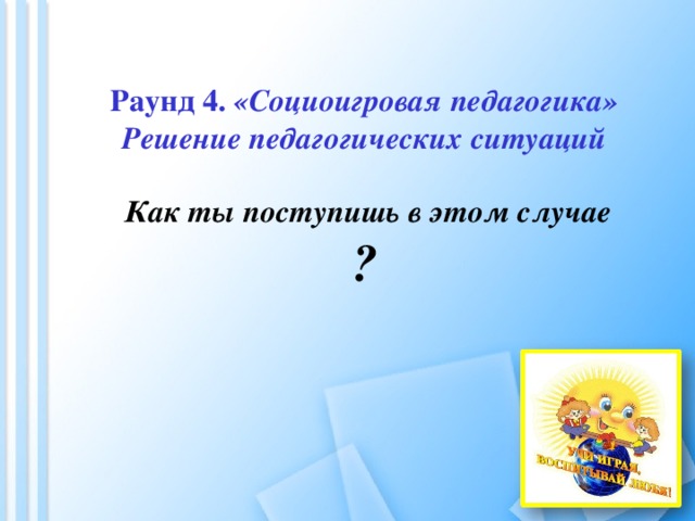         Раунд 4. «Социоигровая педагогика»  Решение педагогических ситуаций   Как ты поступишь в этом случае  ?    