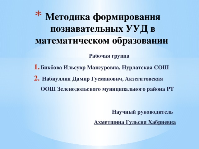Методика формирования познавательных УУД в математическом образовании   Рабочая группа Бикбова Ильсувр Мансуровна, Нурлатская СОШ  Набиуллин Дамир Гусманович, Акзегитовская ООШ Зеленодольского муниципального района РТ    Научный руководитель Ахметшина Гульсия Хабриевна 